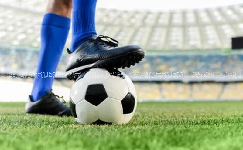 加拿大28开奖结果预测官网知乎男生足球运动上衣搭配示范图，时尚实用的足球运动上衣男生穿搭灵感分享