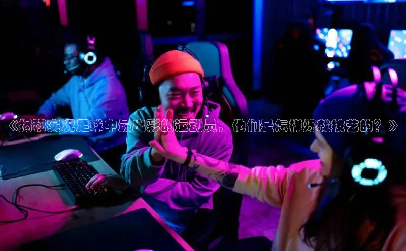 28圈注册登录福石控股《揭秘实况足球中最出彩的运动员，他们是怎样炼就技艺的？》