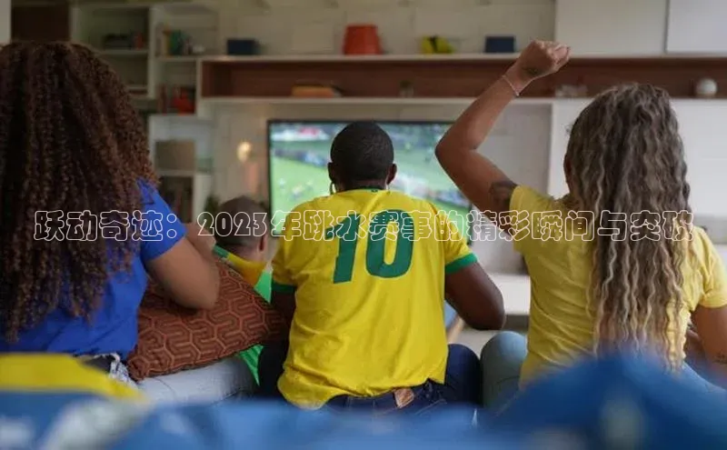 跃动奇迹：2023年跳水赛事的精彩瞬间与突破