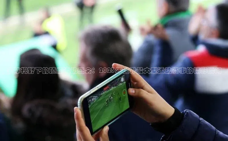 全球视野下的顶级运动盛会：2023年世界最大型运动赛事的精彩瞬间